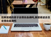 住刚装修的房子会得白血病吗,刚装修进去住会得白血病吗