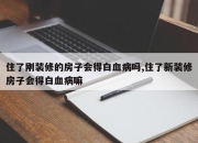 住了刚装修的房子会得白血病吗,住了新装修房子会得白血病嘛