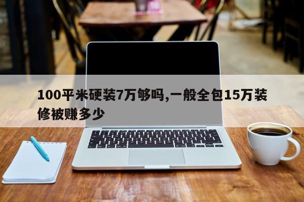 100平米硬装7万够吗,一般全包15万装修被赚多少